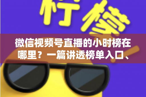微信视频号直播的小时榜在哪里？一篇讲透榜单入口、排名规则与上榜技巧的实用指南