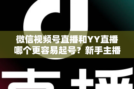 微信视频号直播和YY直播哪个更容易起号？新手主播平台选择深度解析与实战指南