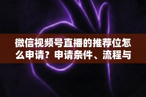 微信视频号直播的推荐位怎么申请？申请条件、流程与实操技巧全解析