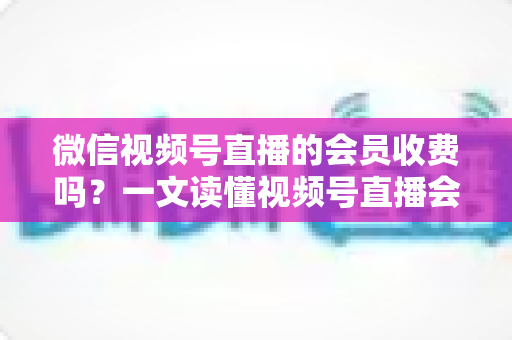 微信视频号直播的会员收费吗?一文读懂视频号直播会员制度与收费标准 微信视频号直播的会员收费吗?一文读懂视频号直播会员制度与收费标准