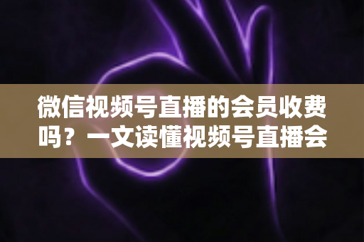 微信视频号直播的会员收费吗?一文读懂视频号直播会员制度与收费标准 微信视频号直播的会员收费吗?一文读懂视频号直播会员制度与收费标准