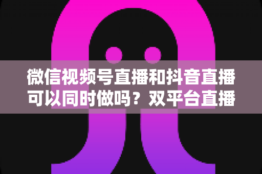微信视频号直播和抖音直播可以同时做吗?双平台直播规则、风险与实战攻略全解析 微信视频号直播和抖音直播可以同时做吗?双平台直播规则、风险与实战攻略全解析