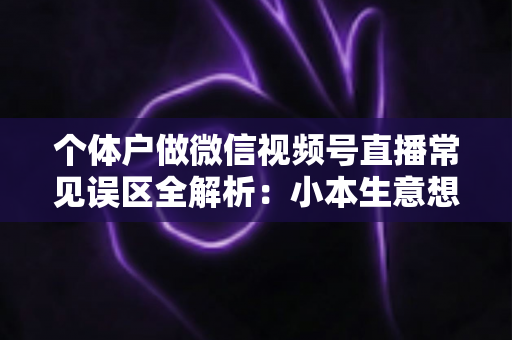 个体户做微信视频号直播常见误区全解析：小本生意想涨流量，这些坑千万别踩