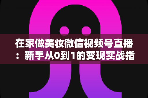 在家做美妆微信视频号直播：新手从0到1的变现实战指南