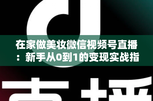 在家做美妆微信视频号直播：新手从0到1的变现实战指南