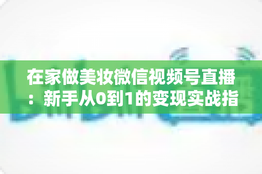 在家做美妆微信视频号直播：新手从0到1的变现实战指南