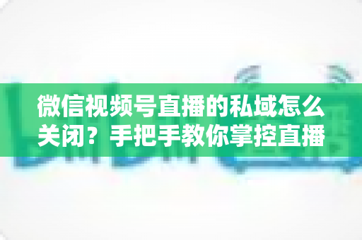 微信视频号直播的私域怎么关闭？手把手教你掌控直播隐私与流量设置的完整指南