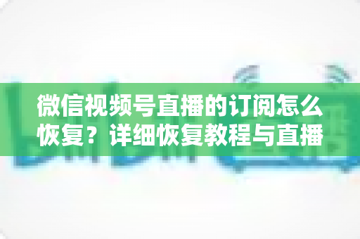 微信视频号直播的订阅怎么恢复？详细恢复教程与直播提醒管理全攻略