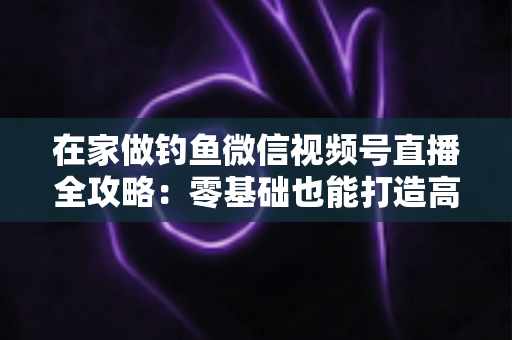 在家做钓鱼微信视频号直播全攻略：零基础也能打造高人气钓鱼直播间的实战指南