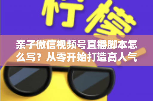 亲子微信视频号直播脚本怎么写?从零开始打造高人气亲子直播的完整攻略 亲子微信视频号直播脚本怎么写?从零开始打造高人气亲子直播的完整攻略