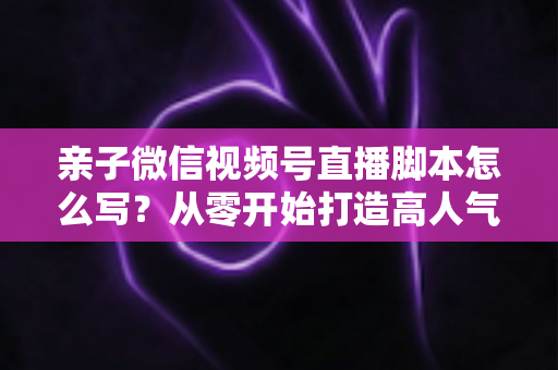 亲子微信视频号直播脚本怎么写？从零开始打造高人气亲子直播的完整攻略