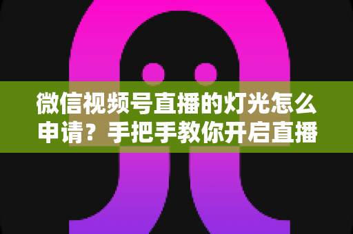 微信视频号直播的灯光怎么申请？手把手教你开启直播间灯光功能与布光技巧