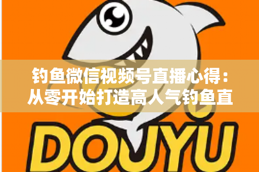 钓鱼微信视频号直播心得：从零开始打造高人气钓鱼直播间的实战经验分享