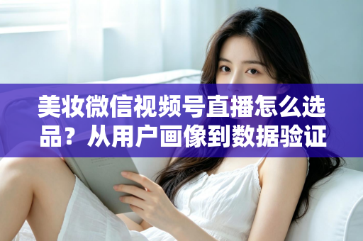 美妆微信视频号直播怎么选品?从用户画像到数据验证的全链路选品实战指南 美妆微信视频号直播怎么选品?从用户画像到数据验证的全链路选品实战指南