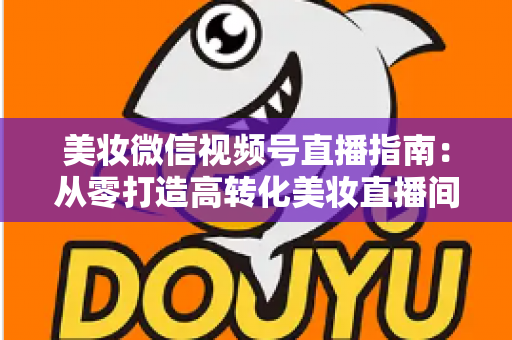 美妆微信视频号直播指南：从零打造高转化美妆直播间的全流程攻略