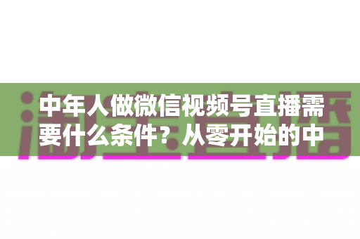中年人做微信视频号直播需要什么条件?从零开始的中年人直播创业全攻略 中年人做微信视频号直播需要什么条件?从零开始的中年人直播创业全攻略
