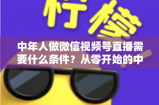 中年人做微信视频号直播需要什么条件？从零开始的中年人直播创业全攻略