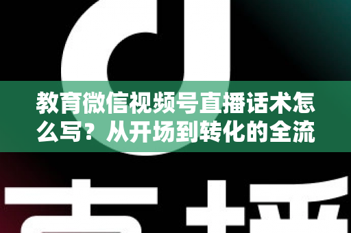 教育微信视频号直播话术怎么写？从开场到转化的全流程实战指南