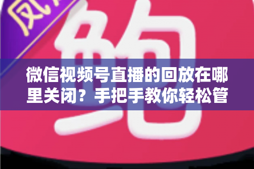 微信视频号直播的回放在哪里关闭?手把手教你轻松管理直播回放的完整指南 微信视频号直播的回放在哪里关闭?手把手教你轻松管理直播回放的完整指南