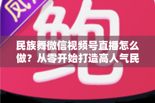 民族舞微信视频号直播怎么做？从零开始打造高人气民族舞直播间的完整攻略