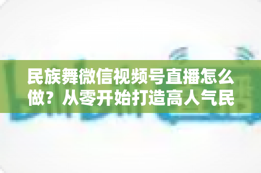 民族舞微信视频号直播怎么做？从零开始打造高人气民族舞直播间的完整攻略