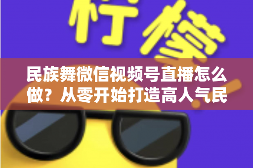 民族舞微信视频号直播怎么做？从零开始打造高人气民族舞直播间的完整攻略