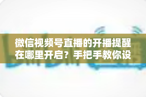 微信视频号直播的开播提醒在哪里开启？手把手教你设置，不错过任何一场精彩直播