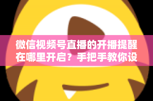 微信视频号直播的开播提醒在哪里开启？手把手教你设置，不错过任何一场精彩直播
