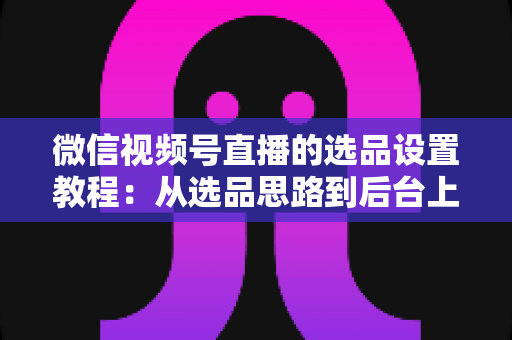 微信视频号直播的选品设置教程：从选品思路到后台上架的完整实战指南