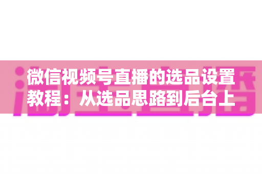 微信视频号直播的选品设置教程：从选品思路到后台上架的完整实战指南