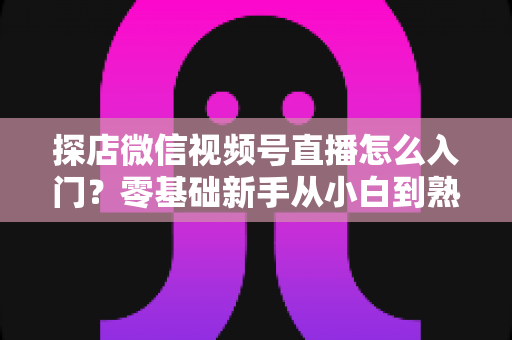探店微信视频号直播怎么入门？零基础新手从小白到熟手的完整实战指南