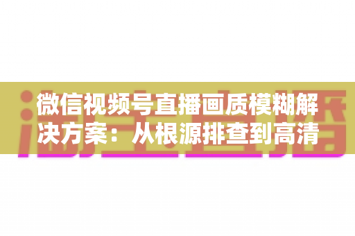 微信视频号直播画质模糊解决方案：从根源排查到高清呈现的完整实战指南