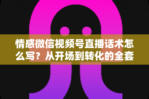 情感微信视频号直播话术怎么写？从开场到转化的全套实战指南