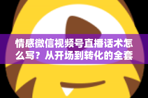 情感微信视频号直播话术怎么写？从开场到转化的全套实战指南