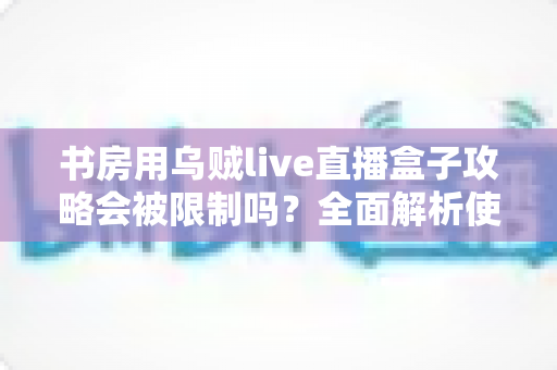 书房用乌贼live直播盒子攻略会被限制吗？全面解析使用限制、注意事项与优化方案