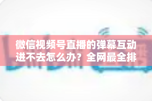 微信视频号直播的弹幕互动进不去怎么办?全网最全排查攻略与实用解决技巧一文学会 微信视频号直播的弹幕互动进不去怎么办?全网最全排查攻略与实用解决技巧一文学会