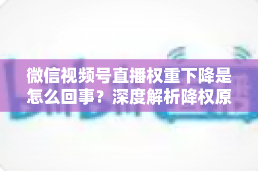 微信视频号直播权重下降是怎么回事？深度解析降权原因与恢复流量的实用方法