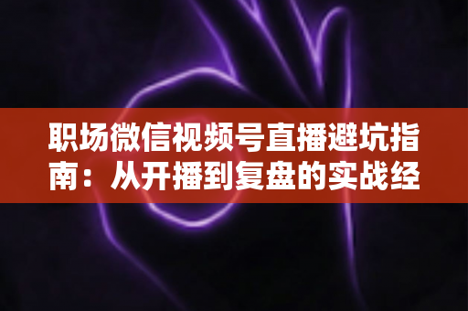 职场微信视频号直播避坑指南：从开播到复盘的实战经验全解析
