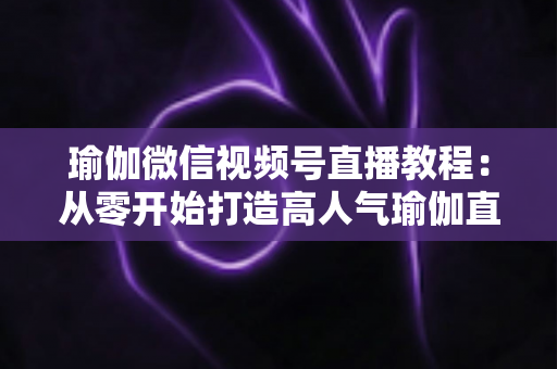 瑜伽微信视频号直播教程：从零开始打造高人气瑜伽直播间的完整指南