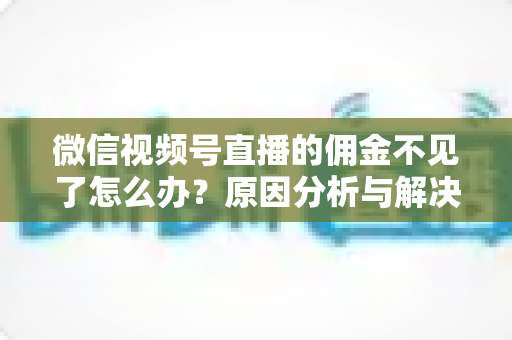 微信视频号直播的佣金不见了怎么办？原因分析与解决方法全攻略