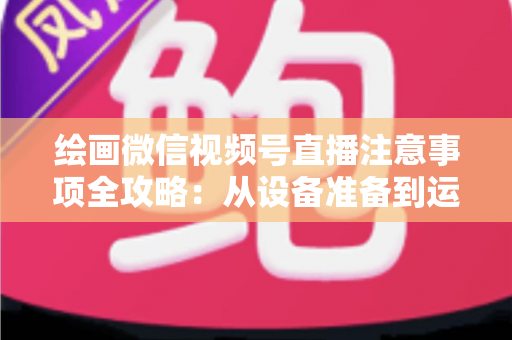 绘画微信视频号直播注意事项全攻略：从设备准备到运营涨粉的实战避坑指南