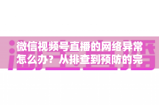 微信视频号直播的网络异常怎么办?从排查到预防的完整解决方案全解析 微信视频号直播的网络异常怎么办?从排查到预防的完整解决方案全解析