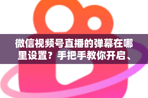 微信视频号直播的弹幕在哪里设置？手把手教你开启、关闭与管理弹幕的完整指南