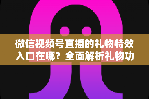 微信视频号直播的礼物特效入口在哪？全面解析礼物功能位置、使用步骤与常见问题