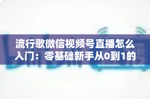 流行歌微信视频号直播怎么入门：零基础新手从0到1的完整开播实战指南