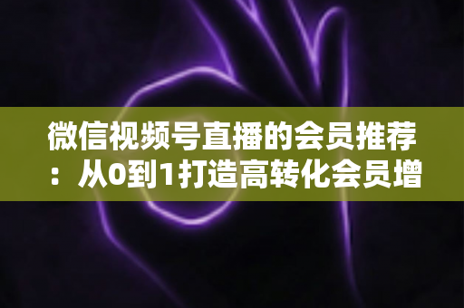 微信视频号直播的会员推荐：从0到1打造高转化会员增长体系的完整实战指南