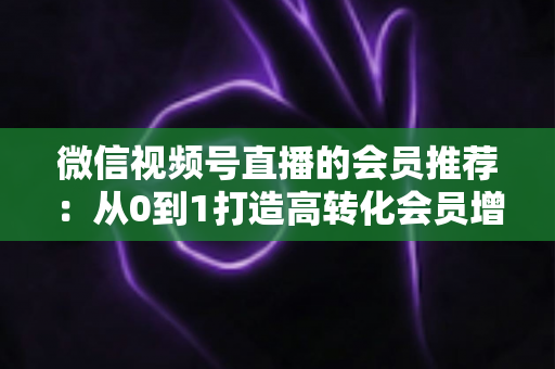微信视频号直播的会员推荐：从0到1打造高转化会员增长体系的完整实战指南