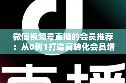 微信视频号直播的会员推荐：从0到1打造高转化会员增长体系的完整实战指南