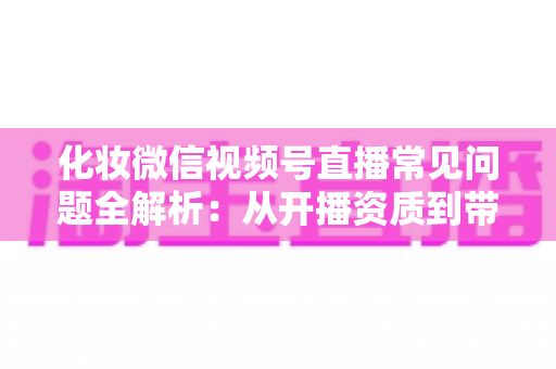化妆微信视频号直播常见问题全解析:从开播资质到带货变现的实战避坑指南 化妆微信视频号直播常见问题全解析:从开播资质到带货变现的实战避坑指南