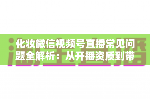化妆微信视频号直播常见问题全解析:从开播资质到带货变现的实战避坑指南 化妆微信视频号直播常见问题全解析:从开播资质到带货变现的实战避坑指南
